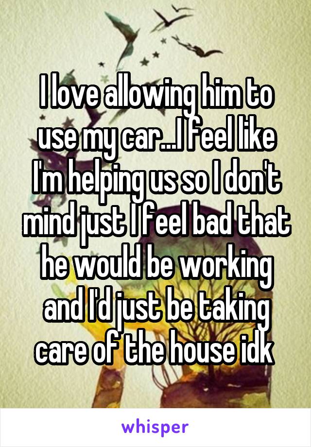 I love allowing him to use my car...I feel like I'm helping us so I don't mind just I feel bad that he would be working and I'd just be taking care of the house idk 