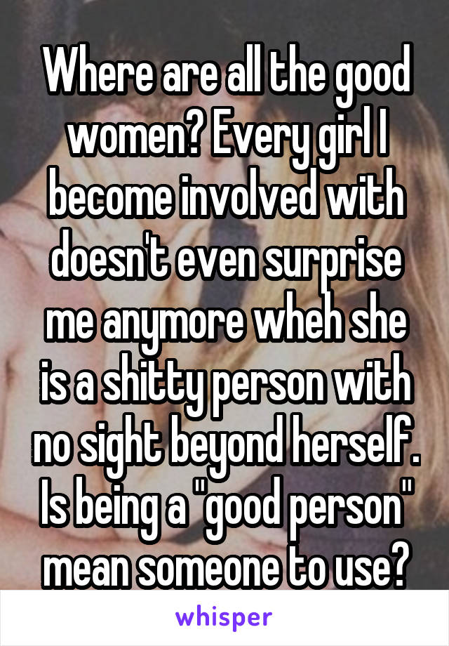 Where are all the good women? Every girl I become involved with doesn't even surprise me anymore wheh she is a shitty person with no sight beyond herself. Is being a "good person" mean someone to use?