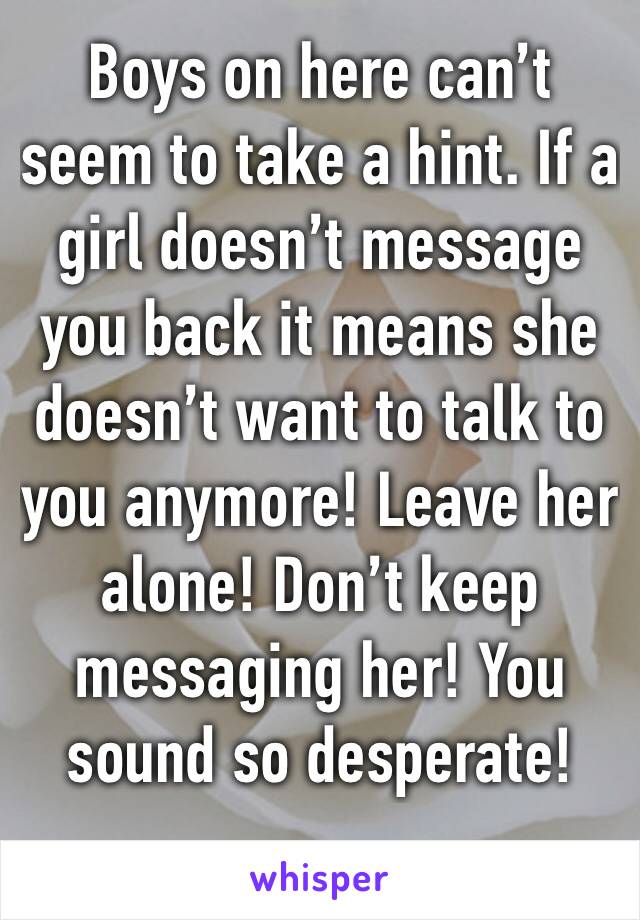 Boys on here can’t seem to take a hint. If a girl doesn’t message you back it means she doesn’t want to talk to you anymore! Leave her alone! Don’t keep messaging her! You sound so desperate!