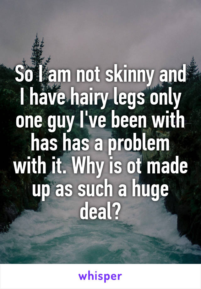So I am not skinny and I have hairy legs only one guy I've been with has has a problem with it. Why is ot made up as such a huge deal?