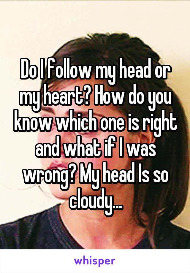 Do I follow my head or my heart? How do you know which one is right and what if I was wrong? My head Is so cloudy...