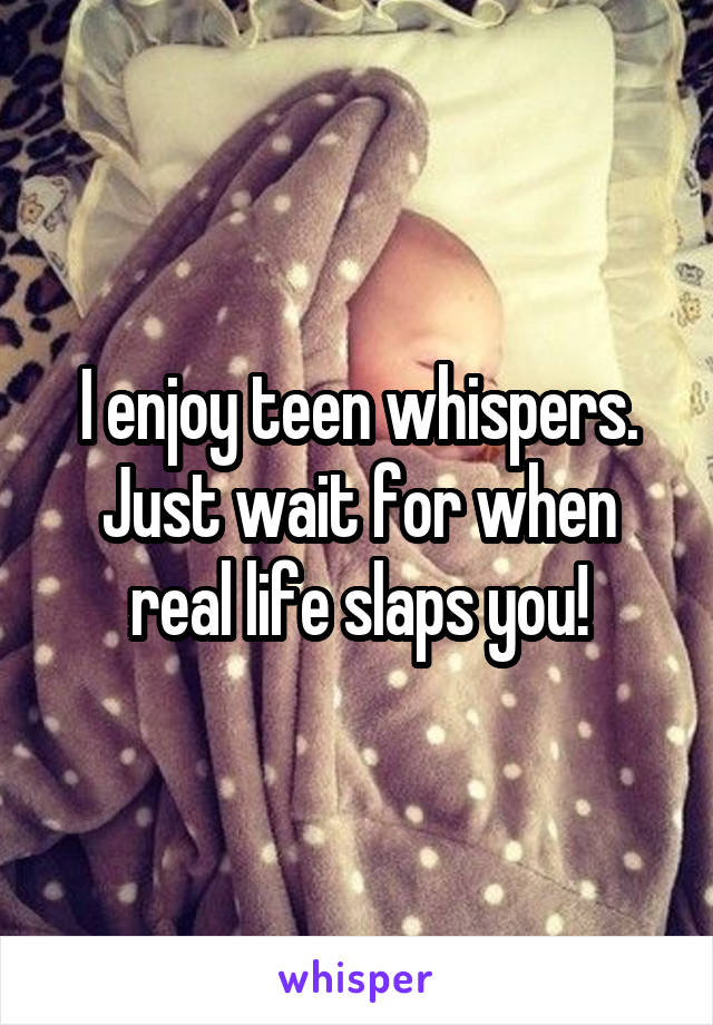 I enjoy teen whispers. Just wait for when real life slaps you!