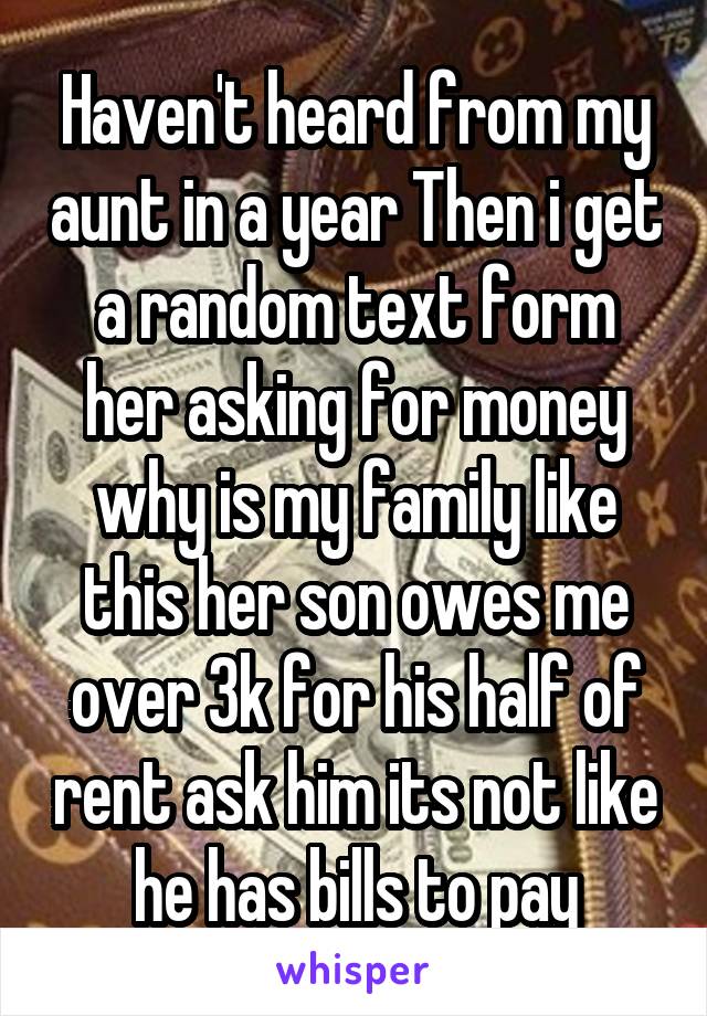 Haven't heard from my aunt in a year Then i get a random text form her asking for money why is my family like this her son owes me over 3k for his half of rent ask him its not like he has bills to pay