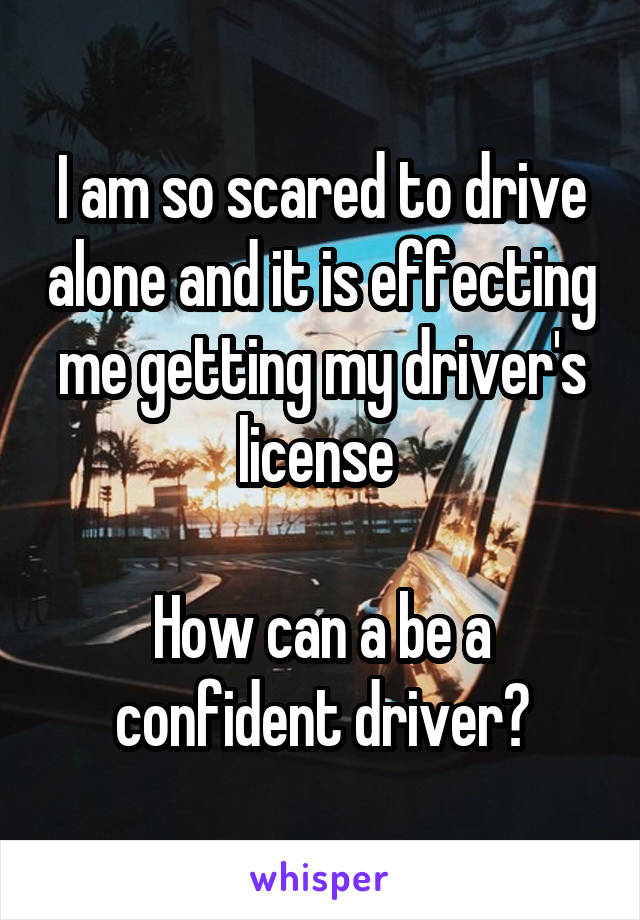 I am so scared to drive alone and it is effecting me getting my driver's license 

How can a be a confident driver?