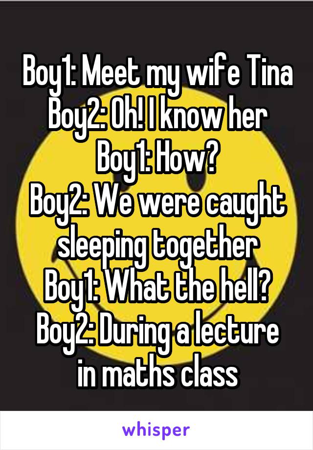 Boy1: Meet my wife Tina
Boy2: Oh! I know her
Boy1: How?
Boy2: We were caught sleeping together
Boy1: What the hell?
Boy2: During a lecture in maths class