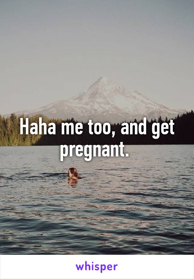 Haha me too, and get pregnant. 