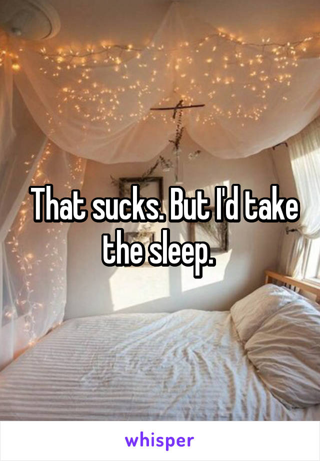  That sucks. But I'd take the sleep. 