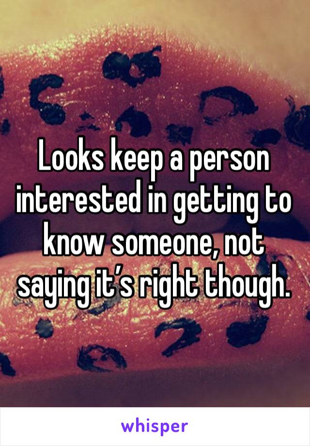Looks keep a person interested in getting to know someone, not saying it’s right though.