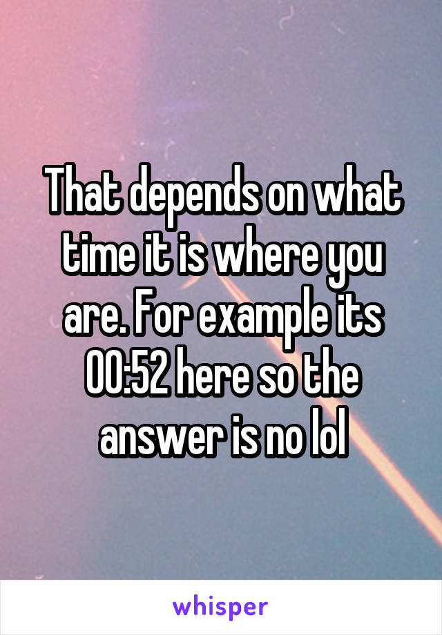 That depends on what time it is where you are. For example its 00:52 here so the answer is no lol