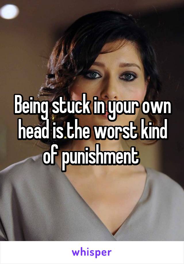 Being stuck in your own head is the worst kind of punishment 