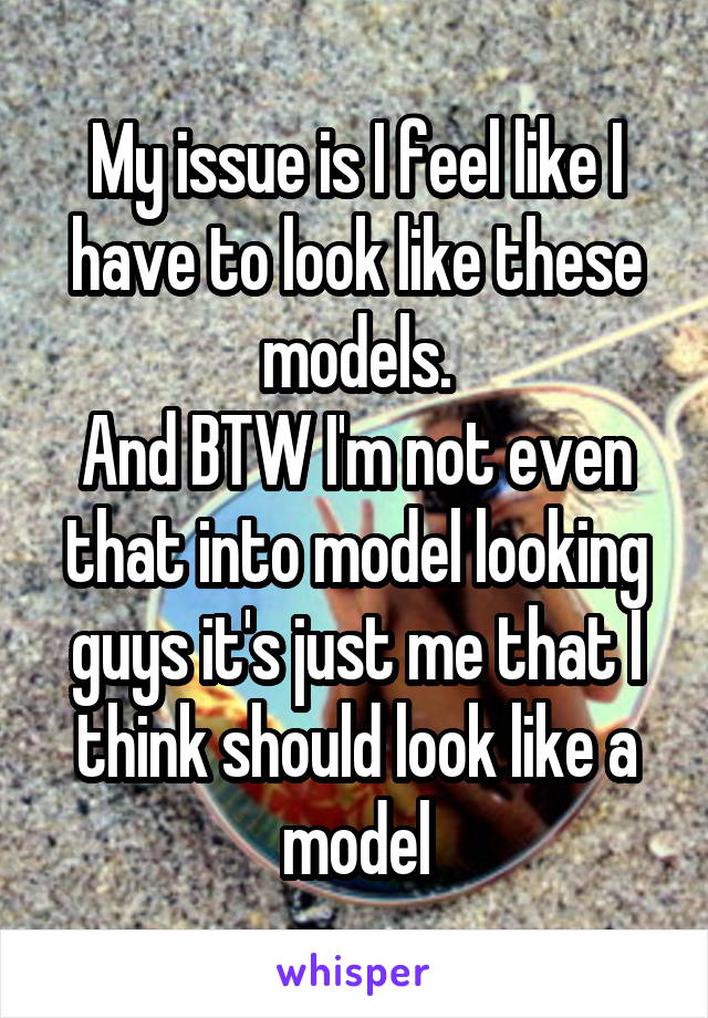 My issue is I feel like I have to look like these models.
And BTW I'm not even that into model looking guys it's just me that I think should look like a model