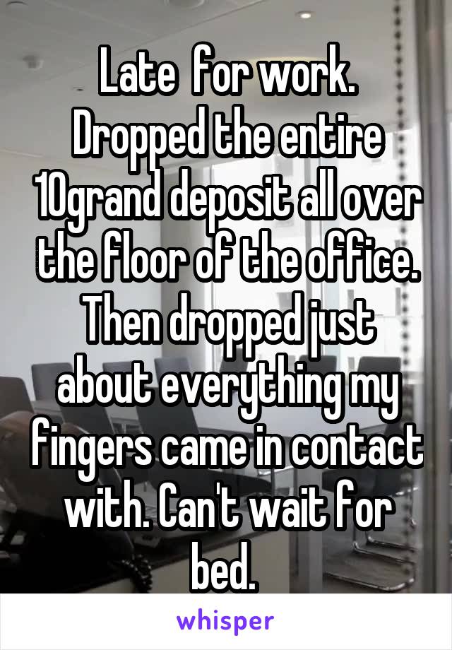 Late  for work. Dropped the entire 10grand deposit all over the floor of the office. Then dropped just about everything my fingers came in contact with. Can't wait for bed. 