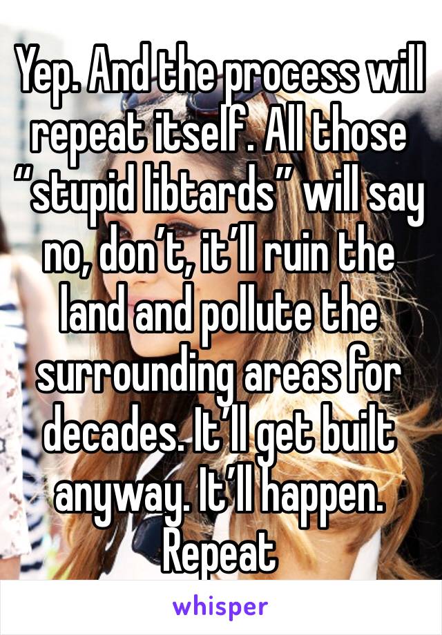 Yep. And the process will repeat itself. All those “stupid libtards” will say no, don’t, it’ll ruin the land and pollute the surrounding areas for decades. It’ll get built anyway. It’ll happen. Repeat