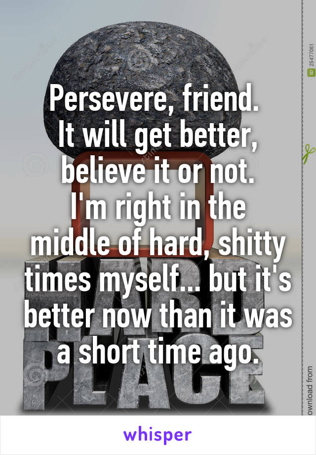 Persevere, friend. 
It will get better, believe it or not.
I'm right in the middle of hard, shitty times myself... but it's better now than it was a short time ago.