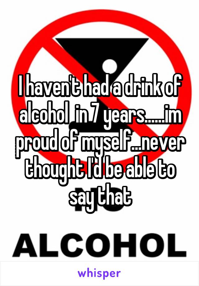 I haven't had a drink of alcohol  in 7 years......im proud of myself...never thought I'd be able to say that