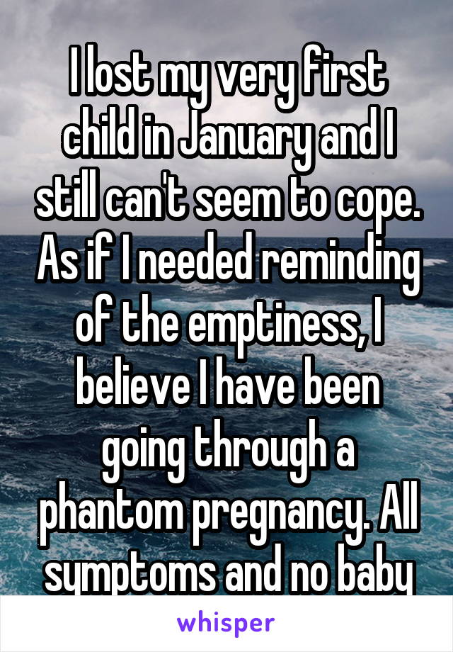 I lost my very first child in January and I still can't seem to cope. As if I needed reminding of the emptiness, I believe I have been going through a phantom pregnancy. All symptoms and no baby