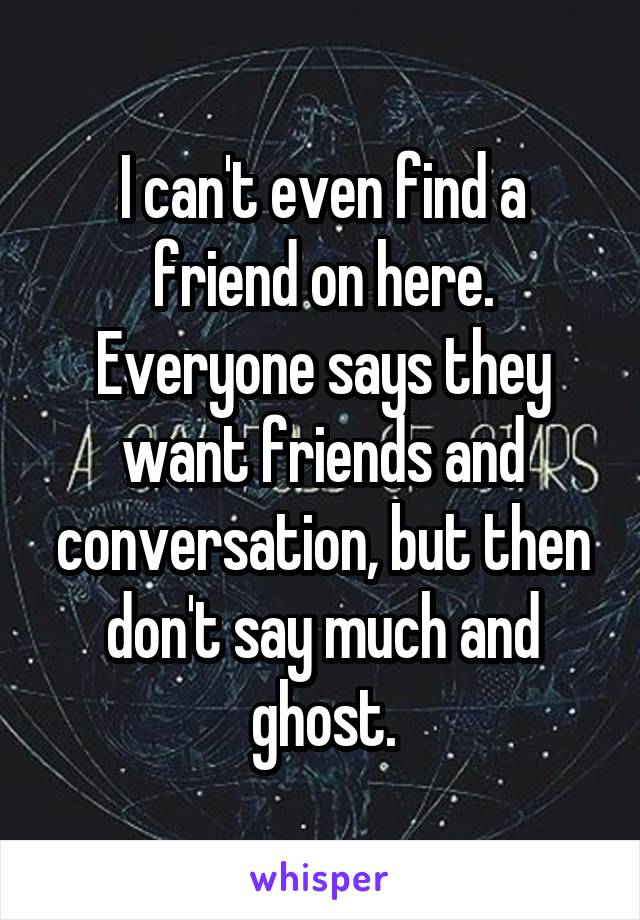 I can't even find a friend on here. Everyone says they want friends and conversation, but then don't say much and ghost.
