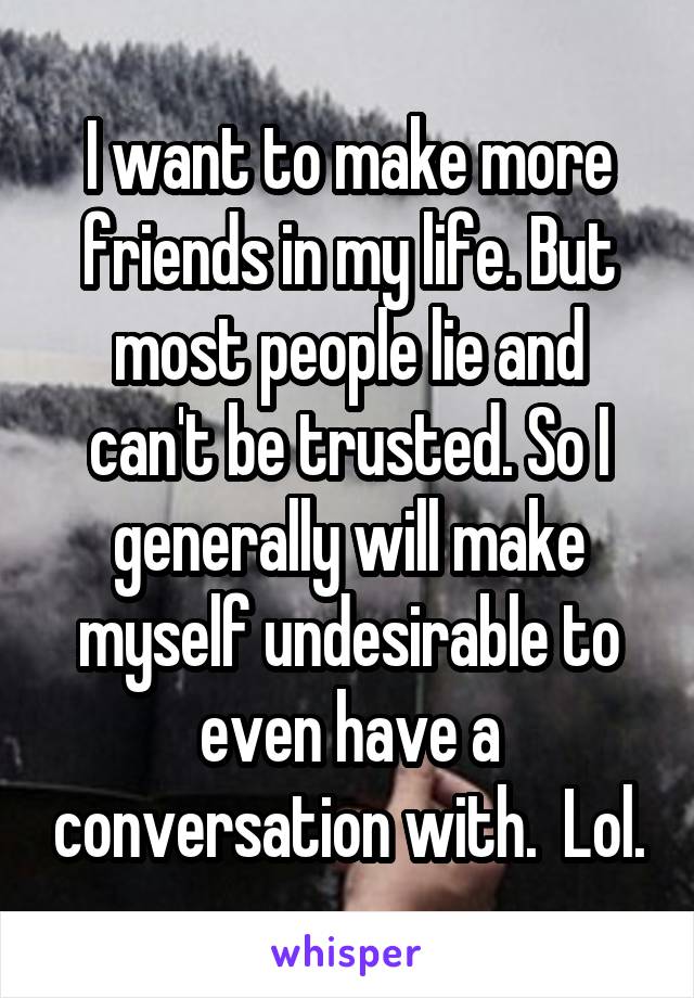 I want to make more friends in my life. But most people lie and can't be trusted. So I generally will make myself undesirable to even have a conversation with.  Lol.