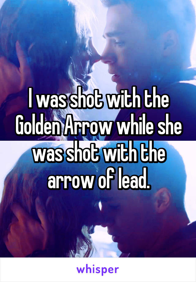 I was shot with the Golden Arrow while she was shot with the arrow of lead.