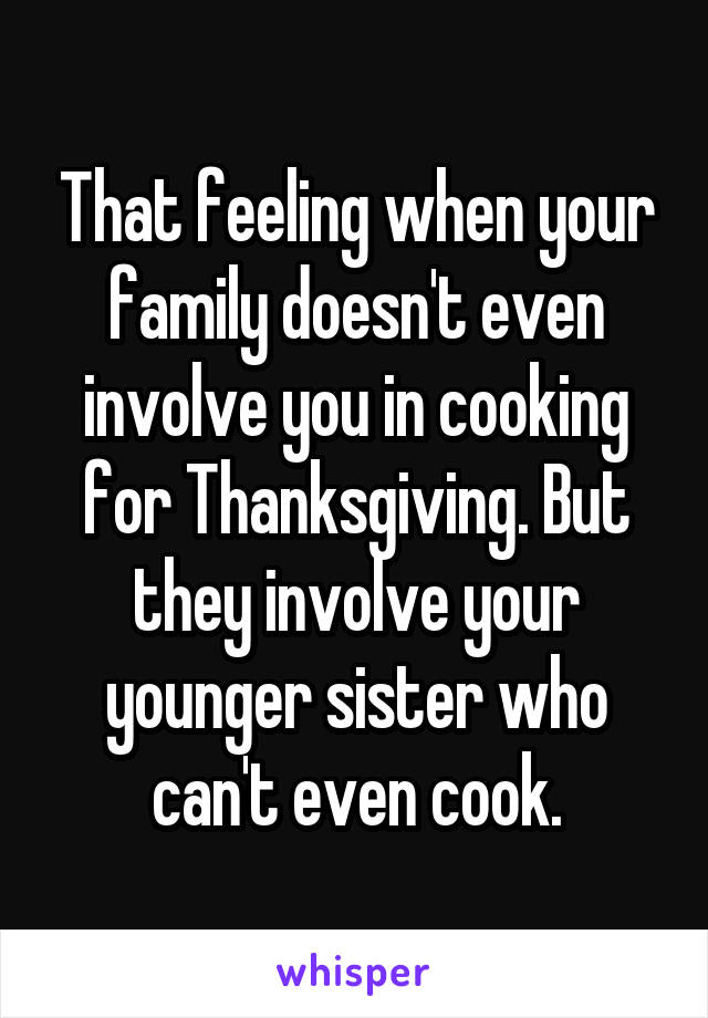 That feeling when your family doesn't even involve you in cooking for Thanksgiving. But they involve your younger sister who can't even cook.
