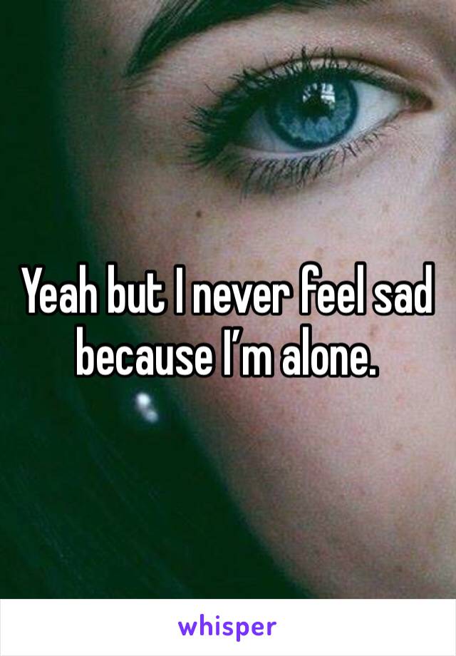 Yeah but I never feel sad because I’m alone.  