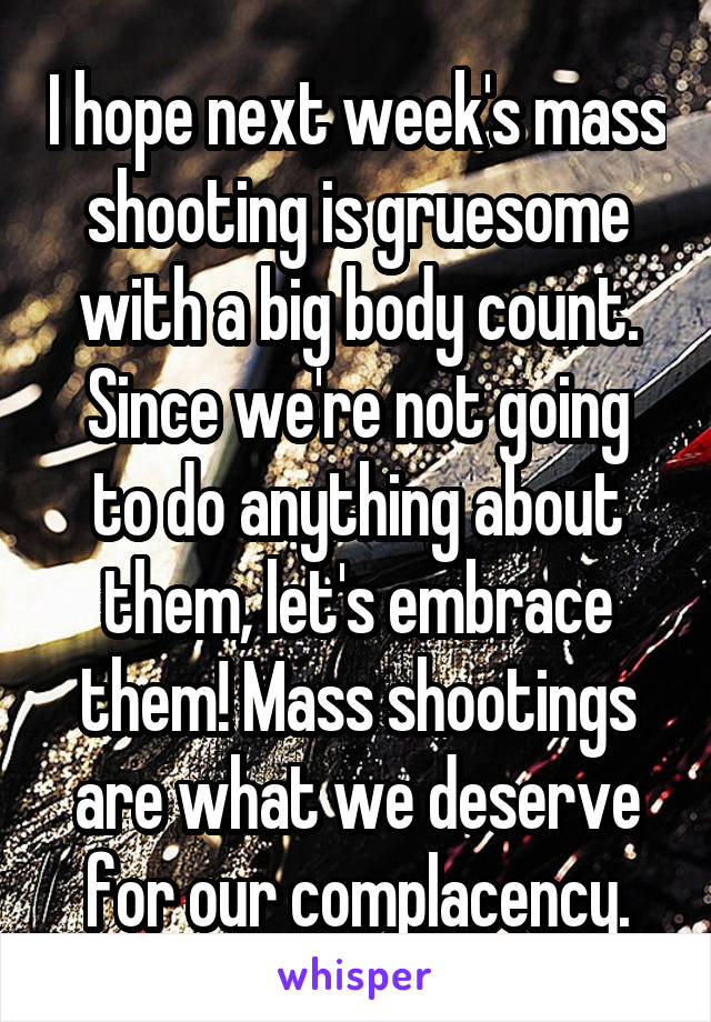 I hope next week's mass shooting is gruesome with a big body count.
Since we're not going to do anything about them, let's embrace them! Mass shootings are what we deserve for our complacency.
