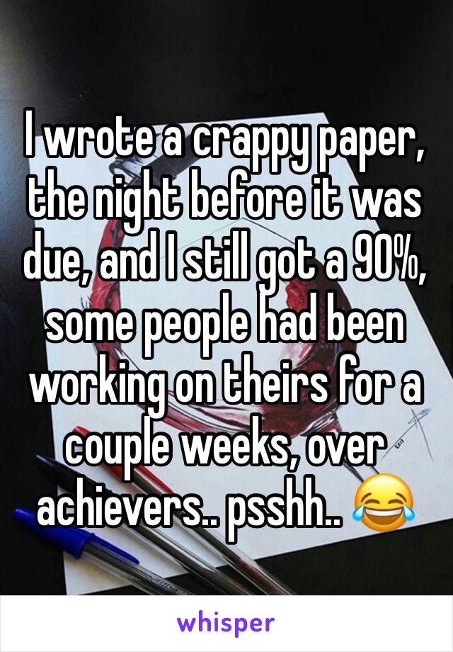 I wrote a crappy paper, the night before it was due, and I still got a 90%, some people had been working on theirs for a couple weeks, over achievers.. psshh.. 😂