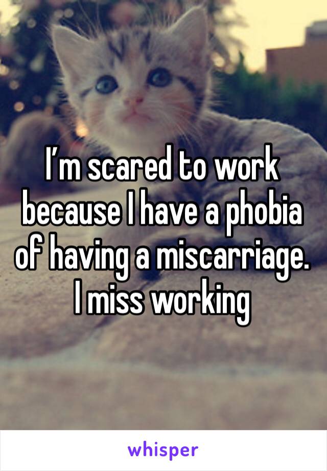 I’m scared to work because I have a phobia of having a miscarriage. I miss working 