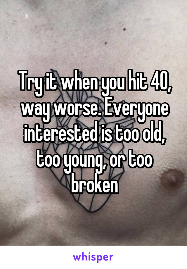 Try it when you hit 40, way worse. Everyone interested is too old, too young, or too broken
