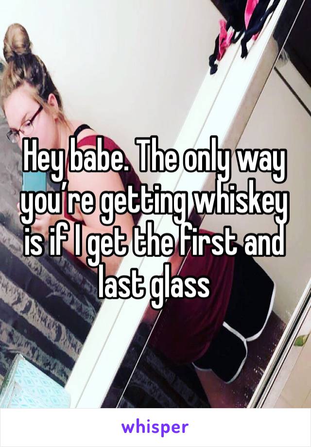 Hey babe. The only way you’re getting whiskey is if I get the first and last glass 