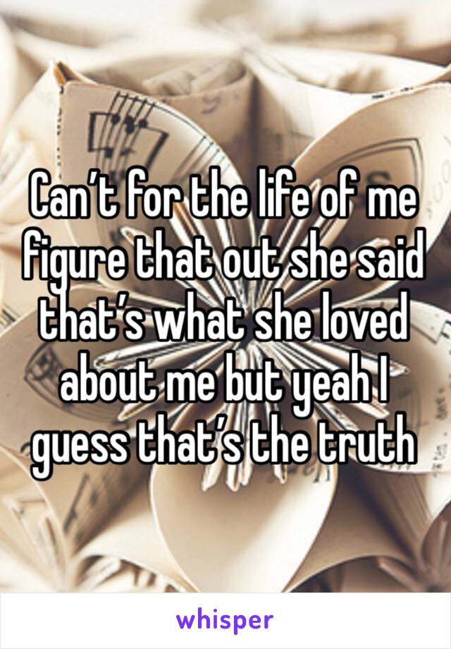 Can’t for the life of me figure that out she said that’s what she loved about me but yeah I guess that’s the truth 