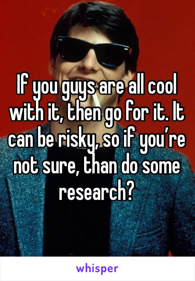 If you guys are all cool with it, then go for it. It can be risky, so if you’re not sure, than do some research?