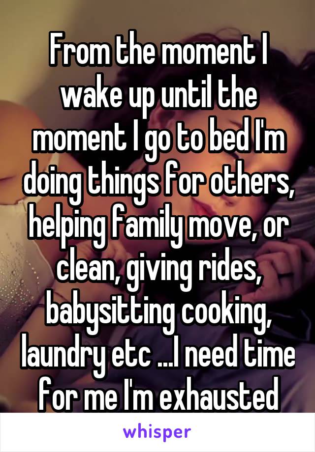 From the moment I wake up until the moment I go to bed I'm doing things for others, helping family move, or clean, giving rides, babysitting cooking, laundry etc ...I need time for me I'm exhausted