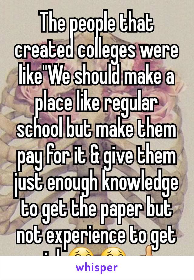 The people that created colleges were like"We should make a place like regular school but make them pay for it & give them just enough knowledge to get the paper but not experience to get a job😂😂👍