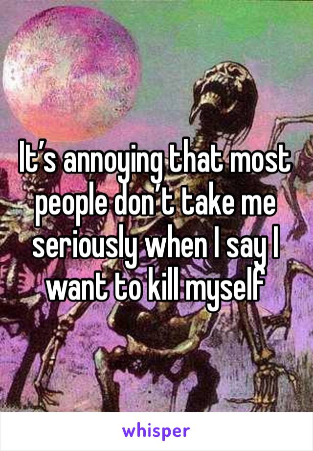 It’s annoying that most people don’t take me seriously when I say I want to kill myself