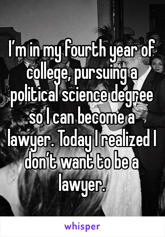 I’m in my fourth year of college, pursuing a political science degree so I can become a lawyer. Today I realized I don’t want to be a lawyer. 