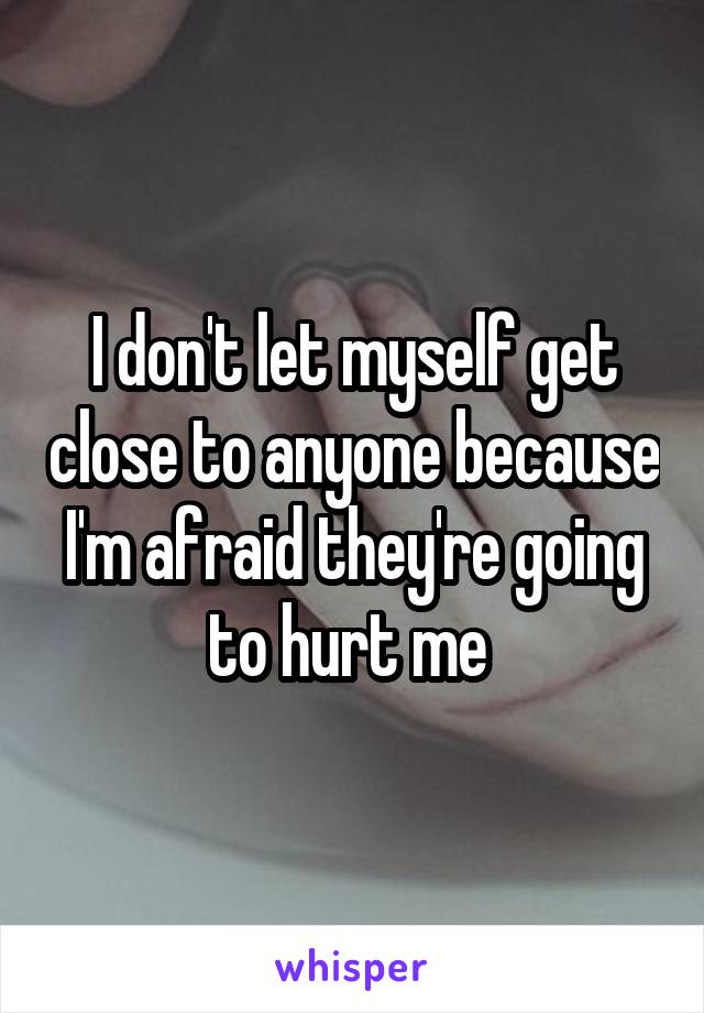 I don't let myself get close to anyone because I'm afraid they're going to hurt me 