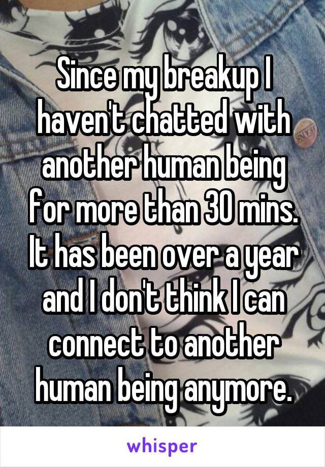 Since my breakup I haven't chatted with another human being for more than 30 mins.
It has been over a year and I don't think I can connect to another human being anymore.