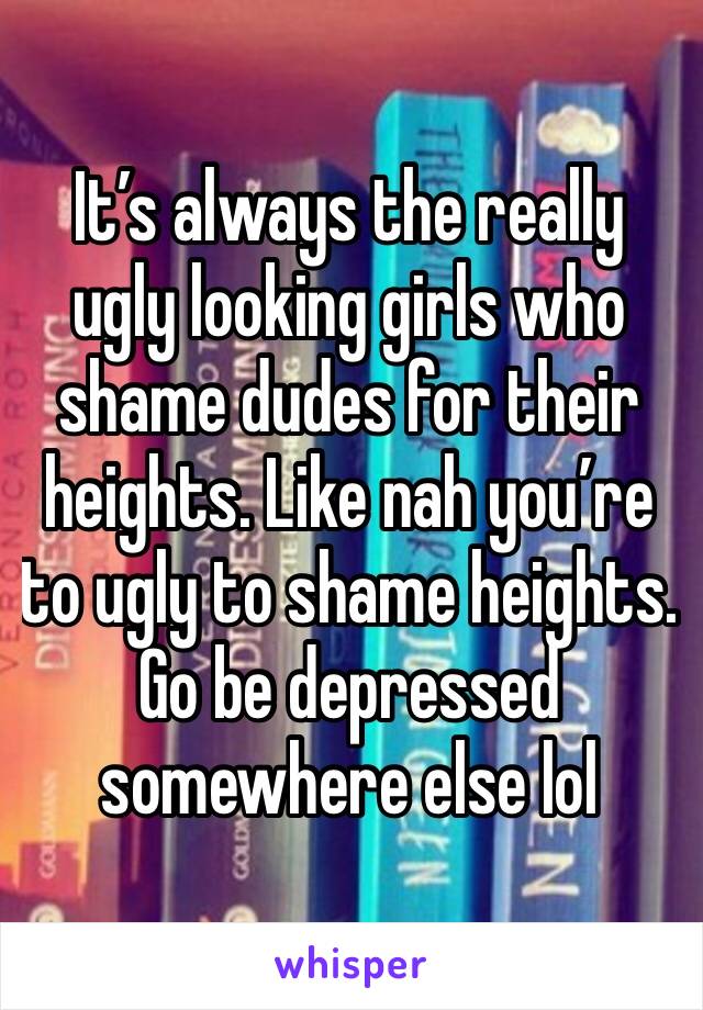 It’s always the really ugly looking girls who shame dudes for their heights. Like nah you’re to ugly to shame heights. Go be depressed somewhere else lol