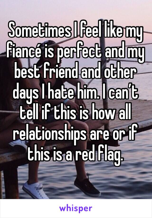 Sometimes I feel like my fiancé is perfect and my best friend and other days I hate him. I can’t tell if this is how all relationships are or if this is a red flag. 