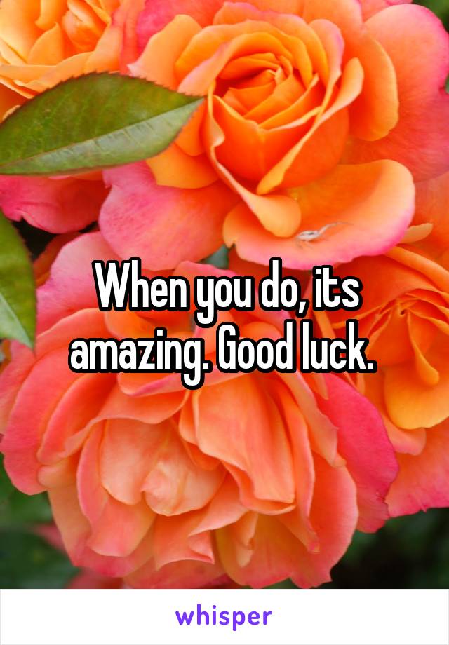 When you do, its amazing. Good luck. 