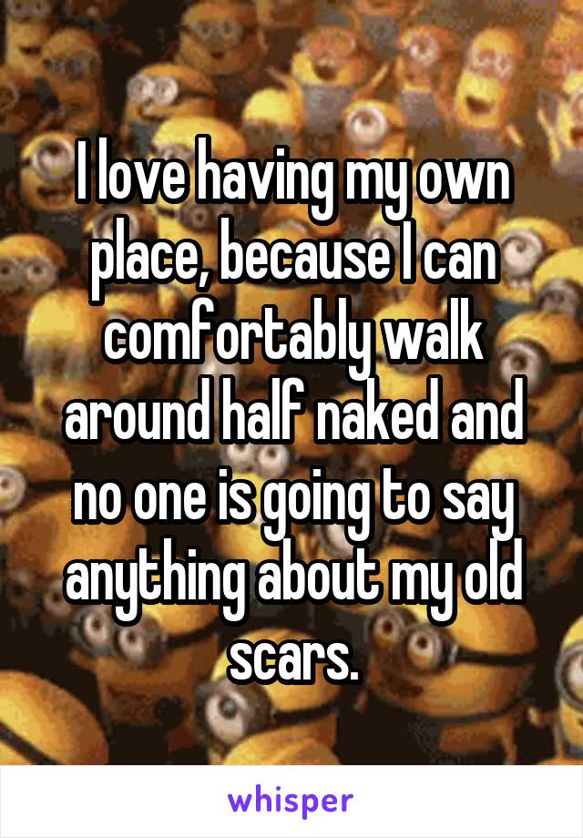 I love having my own place, because I can comfortably walk around half naked and no one is going to say anything about my old scars.