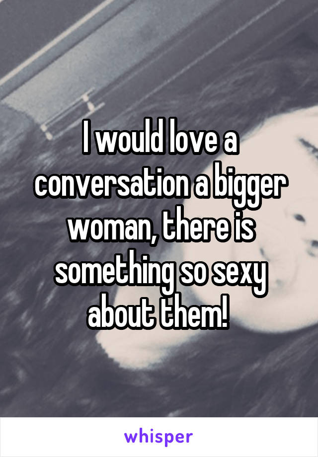 I would love a conversation a bigger woman, there is something so sexy about them! 