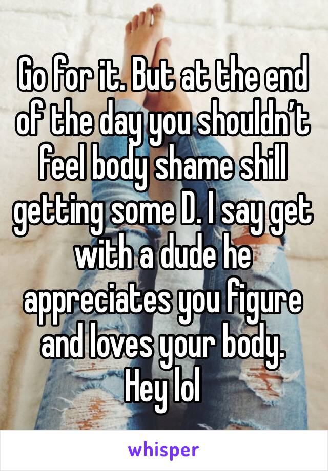 Go for it. But at the end of the day you shouldn’t feel body shame shill getting some D. I say get with a dude he appreciates you figure and loves your body. 
Hey lol  