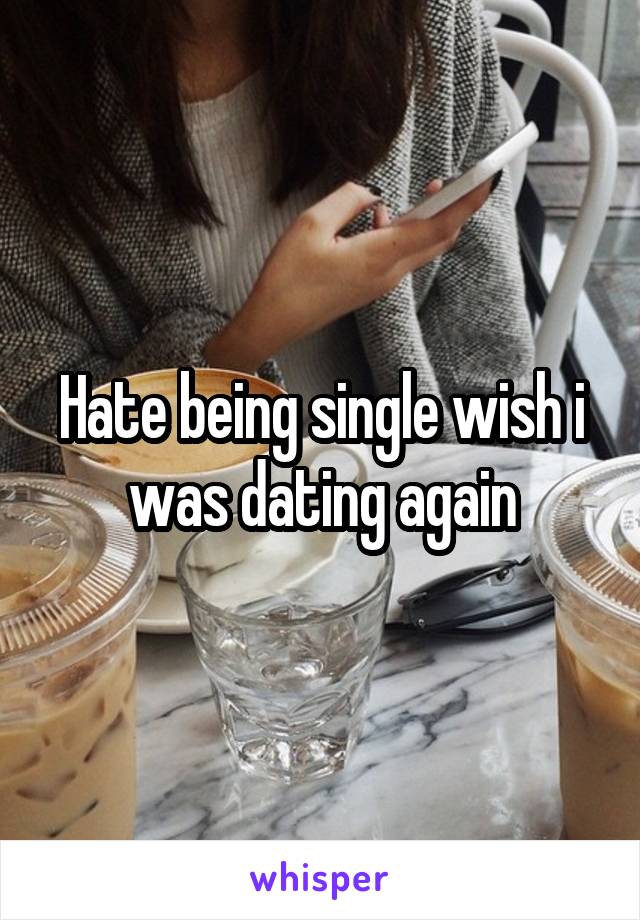 Hate being single wish i was dating again