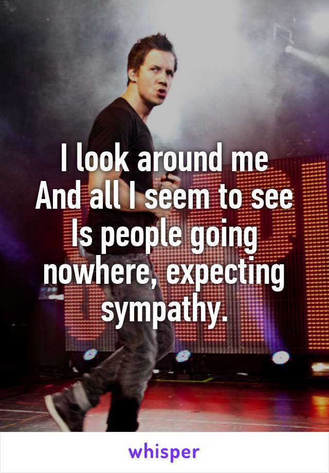 I look around me
And all I seem to see
Is people going nowhere, expecting sympathy.
