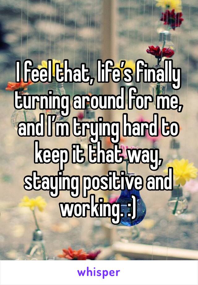 I feel that, life’s finally turning around for me, and I’m trying hard to keep it that way, staying positive and working. :)