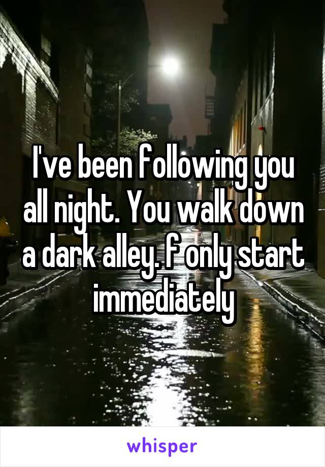 I've been following you all night. You walk down a dark alley. f only start immediately
