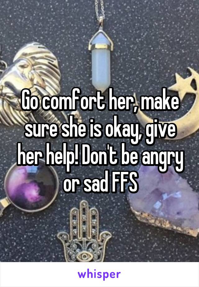 Go comfort her, make sure she is okay, give her help! Don't be angry or sad FFS