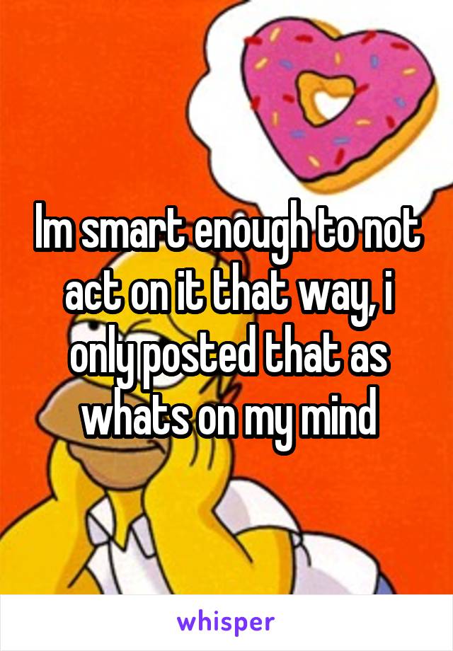 Im smart enough to not act on it that way, i only posted that as whats on my mind